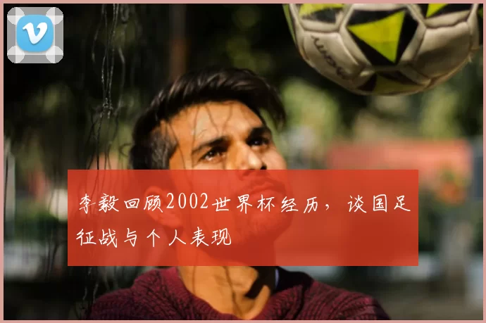 李毅回顾2002世界杯经历，谈国足征战与个人表现