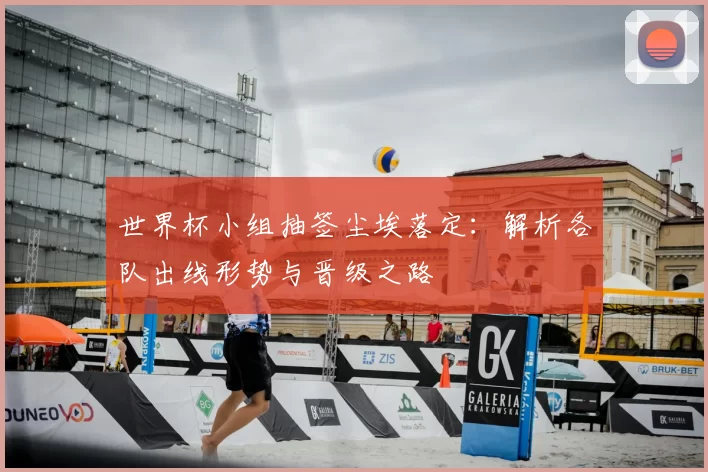 世界杯小组抽签尘埃落定：解析各队出线形势与晋级之路