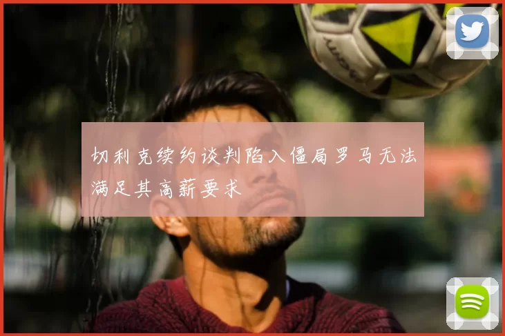 切利克续约谈判陷入僵局罗马无法满足其高薪要求