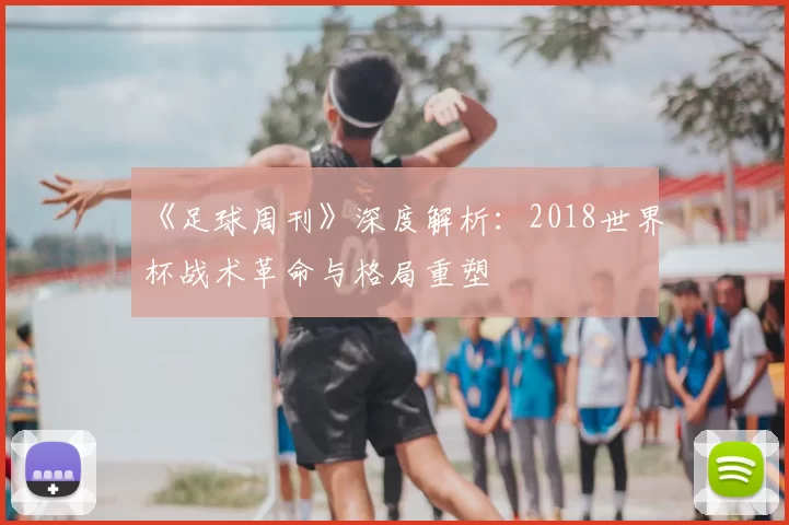 《足球周刊》深度解析：2018世界杯战术革命与格局重塑