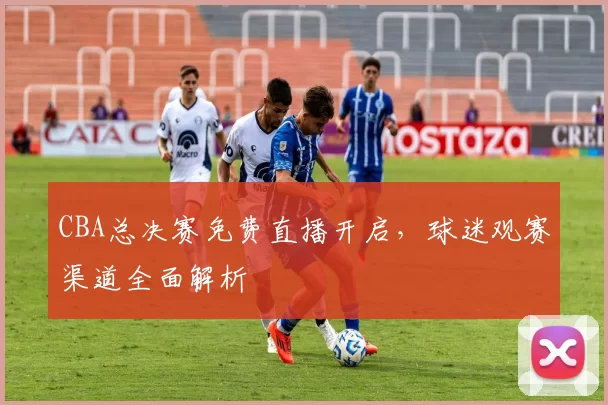 CBA总决赛免费直播开启，球迷观赛渠道全面解析