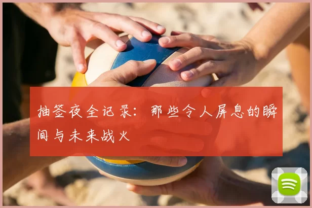 抽签夜全记录：那些令人屏息的瞬间与未来战火