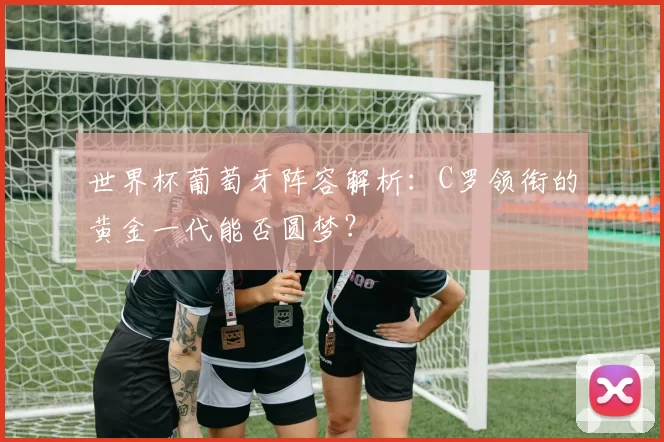 世界杯葡萄牙阵容解析:C罗领衔的黄金一代能否圆梦?
