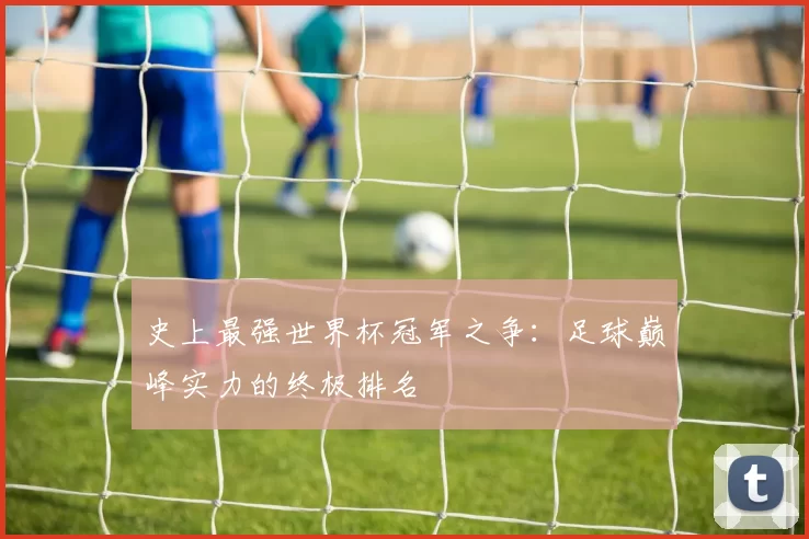 史上最强世界杯冠军之争：足球巅峰实力的终极排名
