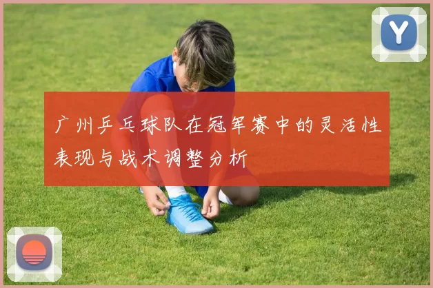 广州乒乓球队在冠军赛中的灵活性表现与战术调整分析