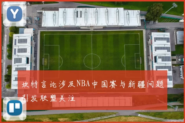 坎特言论涉及NBA中国赛与新疆问题引发联盟关注