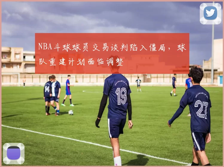 NBA斗球球员交易谈判陷入僵局，球队重建计划面临调整