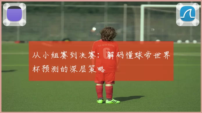 从小组赛到决赛：解码懂球帝世界杯预测的深层策略