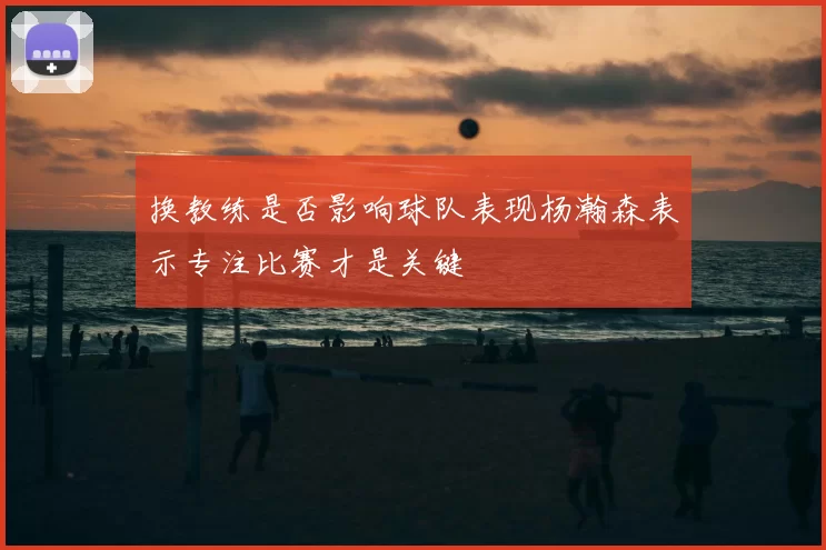 换教练是否影响球队表现杨瀚森表示专注比赛才是关键