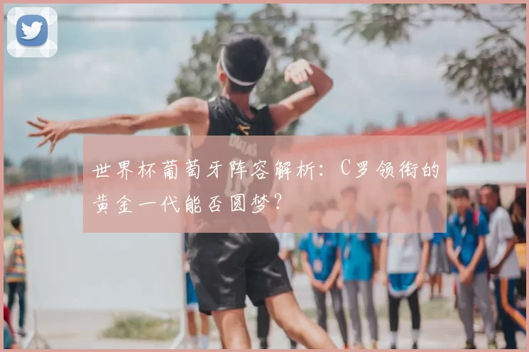 世界杯葡萄牙阵容解析：C罗领衔的黄金一代能否圆梦？
