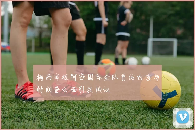 梅西率迈阿密国际全队首访白宫与特朗普会面引发热议