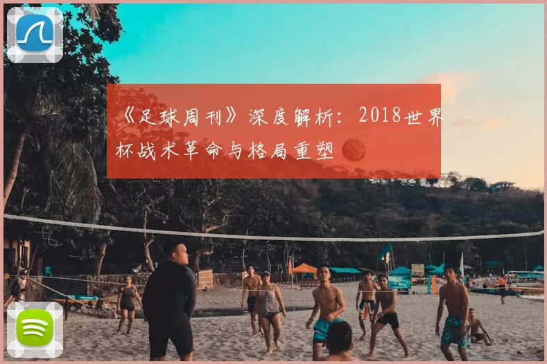 《足球周刊》深度解析：2018世界杯战术革命与格局重塑
