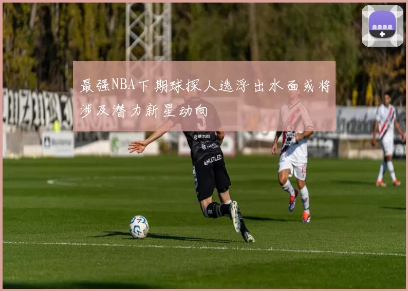 最强NBA下期球探人选浮出水面或将涉及潜力新星动向