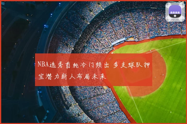 NBA选秀首轮冷门频出 多支球队押宝潜力新人布局未来