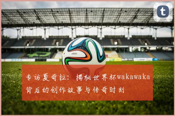 专访夏奇拉：揭秘世界杯wakawaka背后的创作故事与传奇时刻