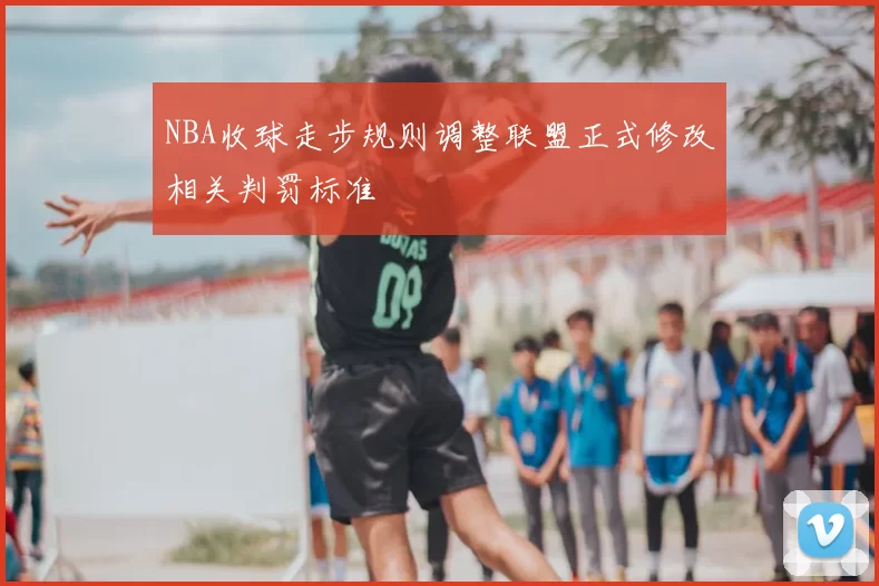 NBA收球走步规则调整联盟正式修改相关判罚标准