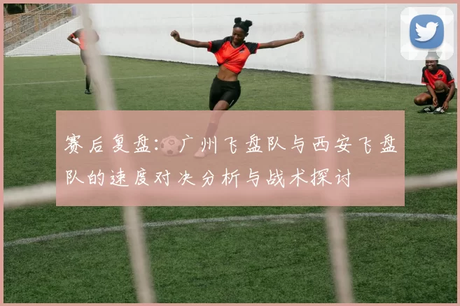 赛后复盘：广州飞盘队与西安飞盘队的速度对决分析与战术探讨