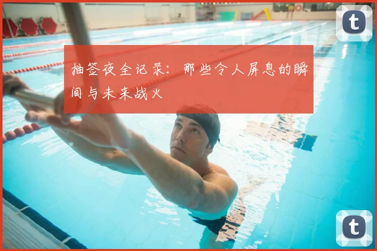 抽签夜全记录：那些令人屏息的瞬间与未来战火
