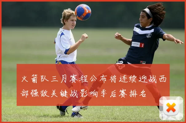 火箭队三月赛程公布将连续迎战西部强敌关键战影响季后赛排名