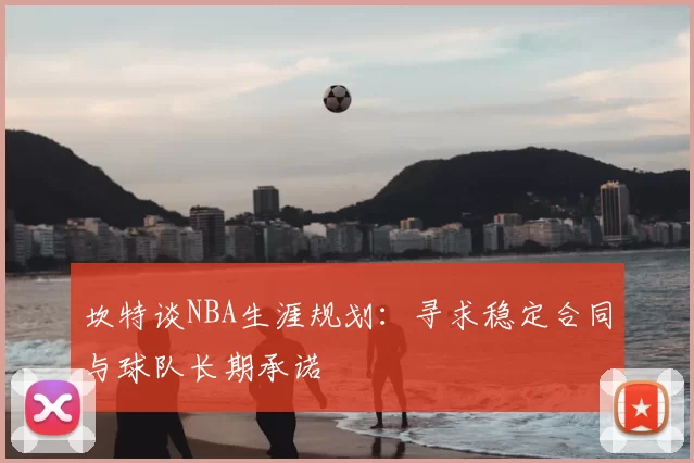 坎特谈NBA生涯规划：寻求稳定合同与球队长期承诺