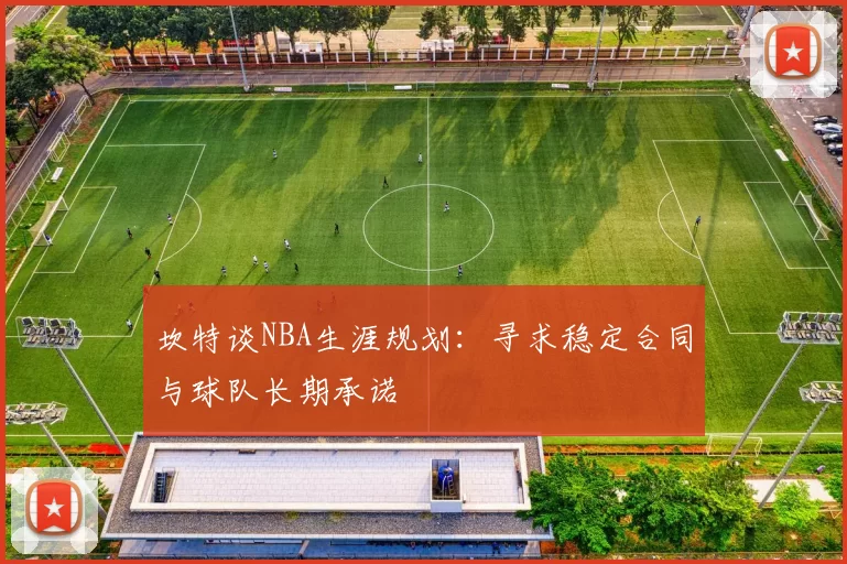 坎特谈NBA生涯规划：寻求稳定合同与球队长期承诺