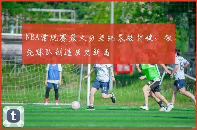 NBA常规赛最大分差纪录被打破，领先球队创造历史新高