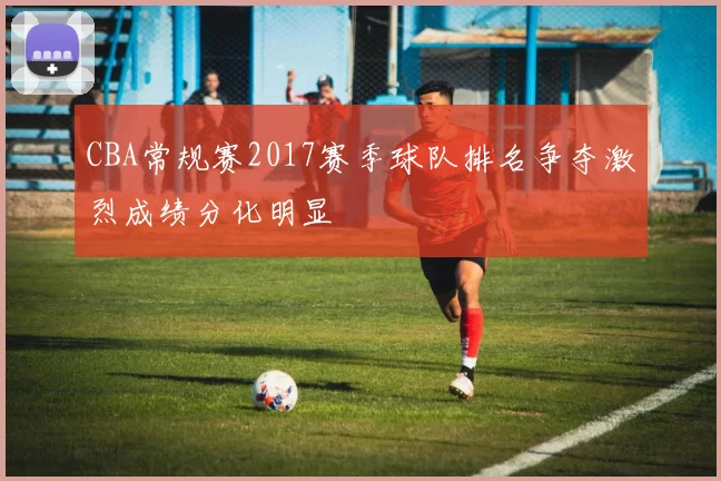 CBA常规赛2017赛季球队排名争夺激烈成绩分化明显