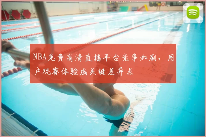 NBA免费高清直播平台竞争加剧，用户观赛体验成关键差异点