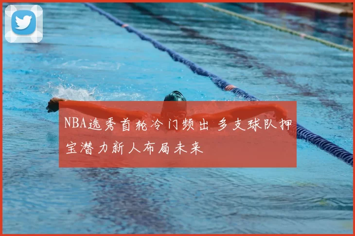 NBA选秀首轮冷门频出 多支球队押宝潜力新人布局未来