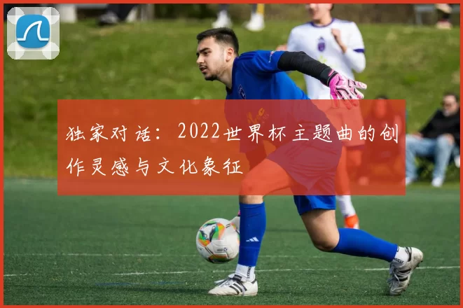 独家对话：2022世界杯主题曲的创作灵感与文化象征