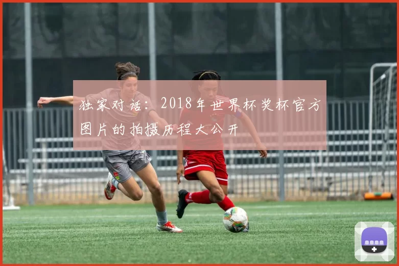独家对话：2018年世界杯奖杯官方图片的拍摄历程大公开