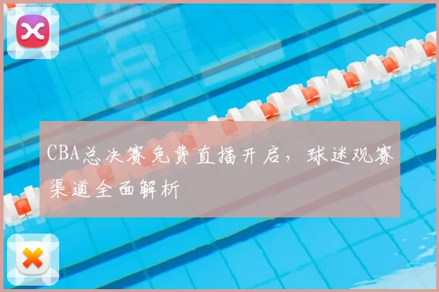 CBA总决赛免费直播开启，球迷观赛渠道全面解析