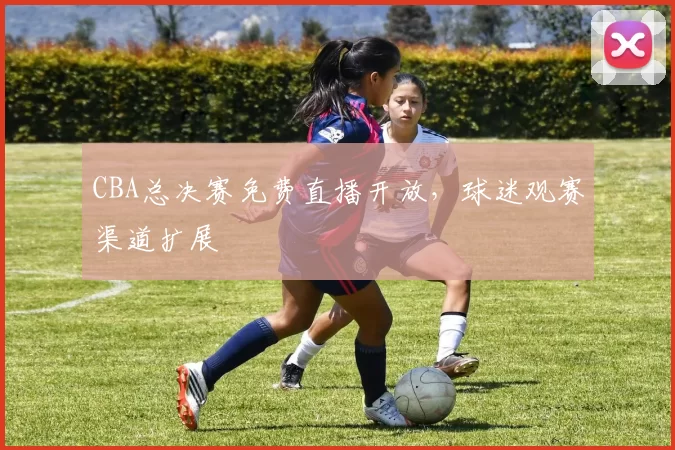 CBA总决赛免费直播开放，球迷观赛渠道扩展
