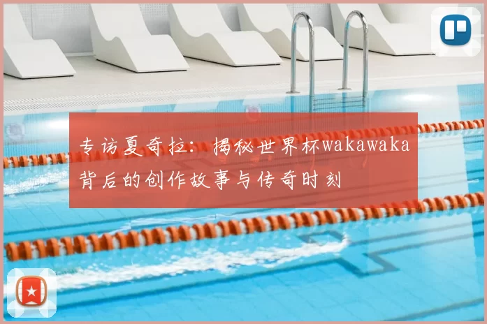 专访夏奇拉：揭秘世界杯wakawaka背后的创作故事与传奇时刻