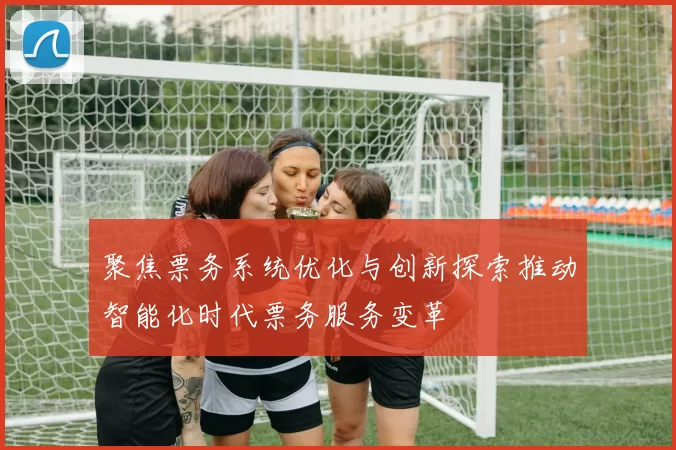 聚焦票务系统优化与创新探索推动智能化时代票务服务变革