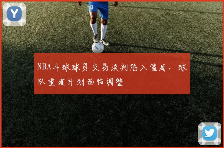 NBA斗球球员交易谈判陷入僵局，球队重建计划面临调整