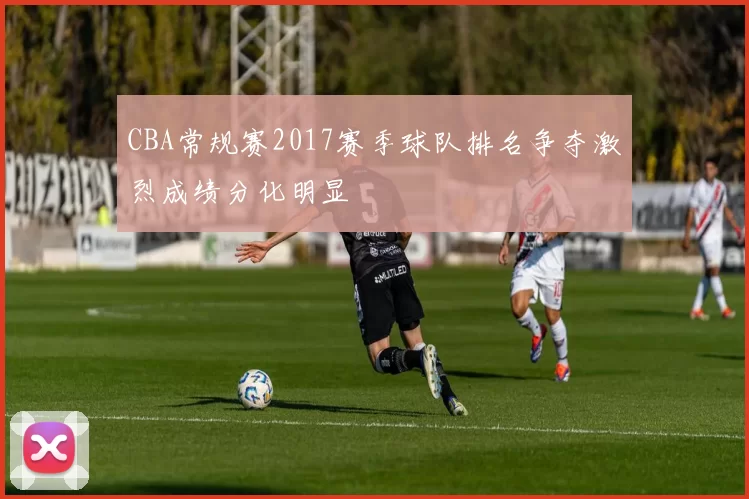 CBA常规赛2017赛季球队排名争夺激烈成绩分化明显