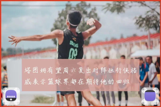 塔图姆有望周六复出对阵独行侠格威表示篮球界都在期待他的回归