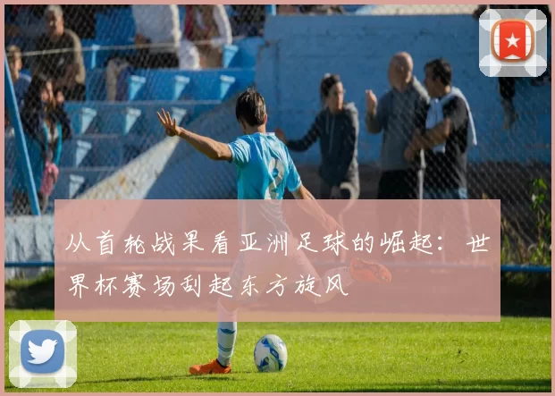 从首轮战果看亚洲足球的崛起：世界杯赛场刮起东方旋风